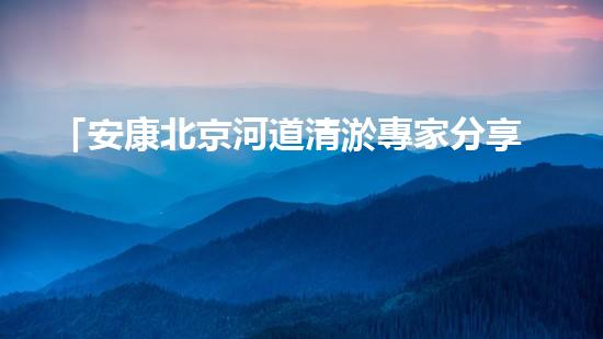 「安康北京河道清淤專家分享：如何有效治理城市河道？」